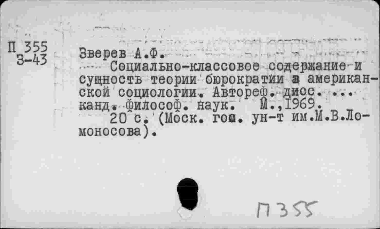 ﻿П 355
3-43
Зверев А.Ф.	- ■ -	----- •'
— Социально-классовое содержание-и сущность теории бюрократии а американ ской1социологии. Авторе®, дисс. ... канд» философ. наук.' М.,1969.
20 с. (Моск. гои. ун-т им.М.В.Ло-моносова).